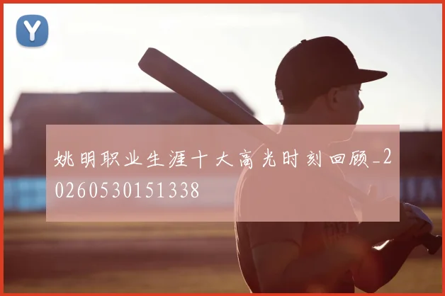 姚明职业生涯十大高光时刻回顾_20260530151338