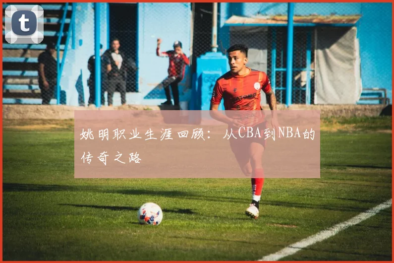 姚明职业生涯回顾：从CBA到NBA的传奇之路