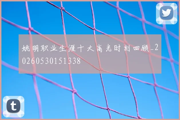 姚明职业生涯十大高光时刻回顾_20260530151338